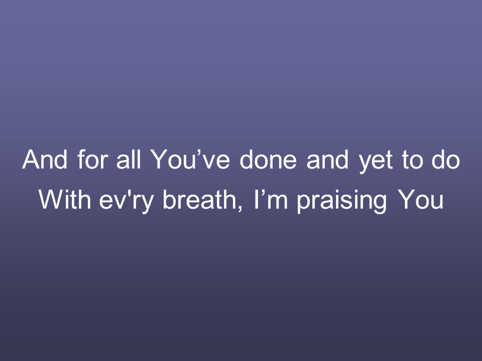 And for all You’ve done and yet to do With ev ry breath, I’m praising You