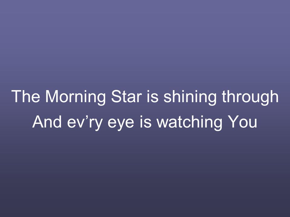 The Morning Star is shining through And ev’ry eye is watching You