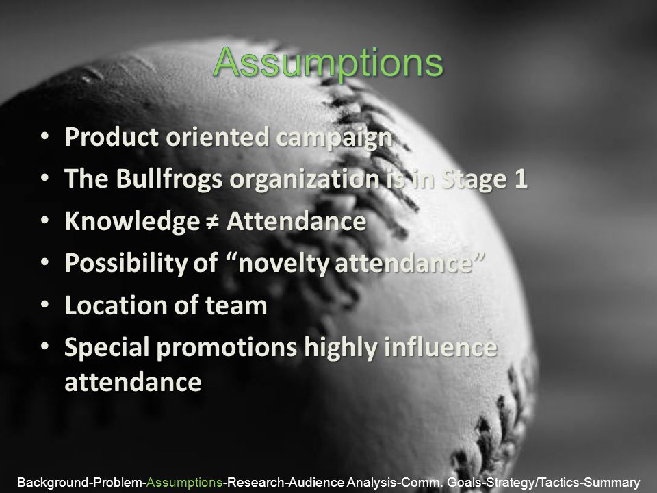 Product oriented campaign Product oriented campaign The Bullfrogs organization is in Stage 1 The Bullfrogs organization is in Stage 1 Knowledge ≠ Attendance Knowledge ≠ Attendance Possibility of novelty attendance Possibility of novelty attendance Location of team Location of team Special promotions highly influence attendance Special promotions highly influence attendance Background-Problem-Assumptions-Research-Audience Analysis-Comm.