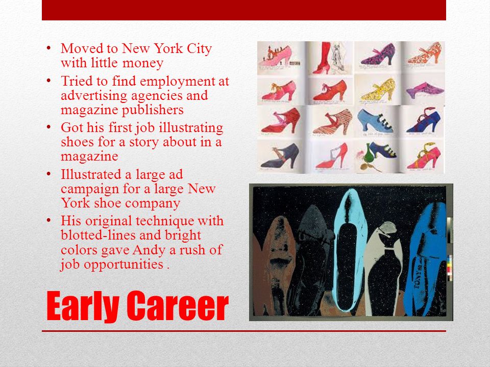 Early Career Moved to New York City with little money Tried to find employment at advertising agencies and magazine publishers Got his first job illustrating shoes for a story about in a magazine Illustrated a large ad campaign for a large New York shoe company His original technique with blotted-lines and bright colors gave Andy a rush of job opportunities.