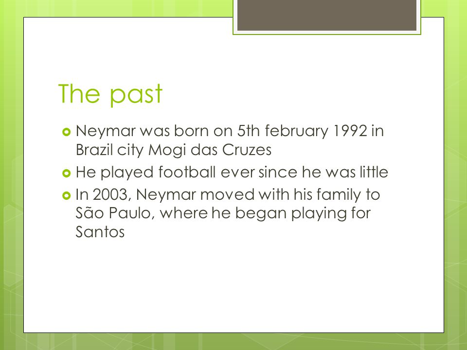 The past  Neymar was born on 5th february 1992 in Brazil city Mogi das Cruzes  He played football ever since he was little  In 2003, Neymar moved with his family to São Paulo, where he began playing for Santos
