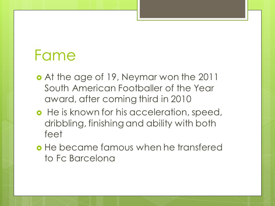 Fame  At the age of 19, Neymar won the 2011 South American Footballer of the Year award, after coming third in 2010  He is known for his acceleration, speed, dribbling, finishing and ability with both feet  He became famous when he transfered to Fc Barcelona