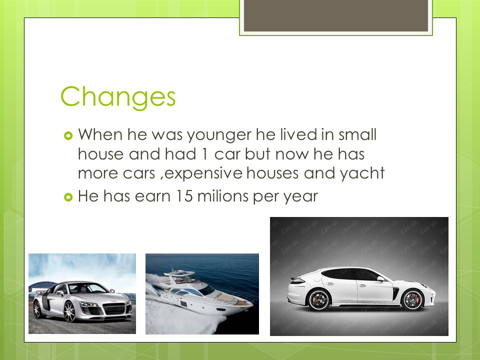 Changes  When he was younger he lived in small house and had 1 car but now he has more cars,expensive houses and yacht  He has earn 15 milions per year