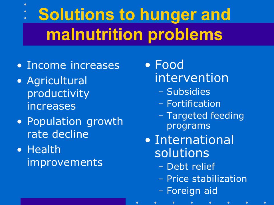 Solutions to hunger and malnutrition problems Income increases Agricultural productivity increases Population growth rate decline Health improvements Food intervention –Subsidies –Fortification –Targeted feeding programs International solutions –Debt relief –Price stabilization –Foreign aid