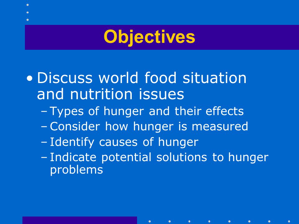 Objectives Discuss world food situation and nutrition issues –Types of hunger and their effects –Consider how hunger is measured –Identify causes of hunger –Indicate potential solutions to hunger problems