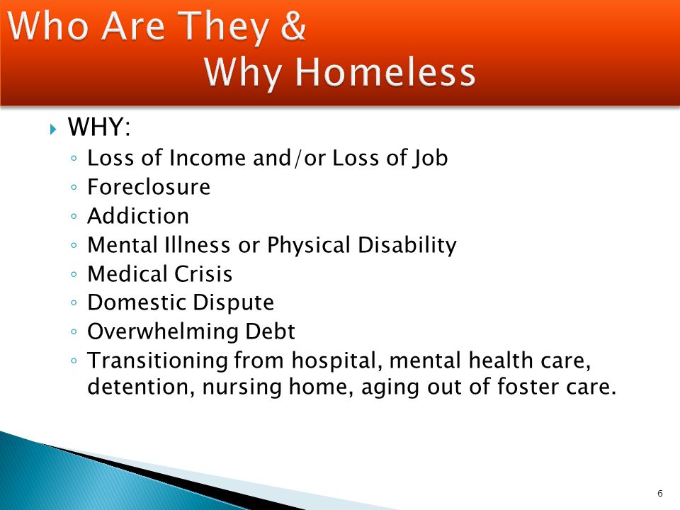  WHY: ◦ Loss of Income and/or Loss of Job ◦ Foreclosure ◦ Addiction ◦ Mental Illness or Physical Disability ◦ Medical Crisis ◦ Domestic Dispute ◦ Overwhelming Debt ◦ Transitioning from hospital, mental health care, detention, nursing home, aging out of foster care.