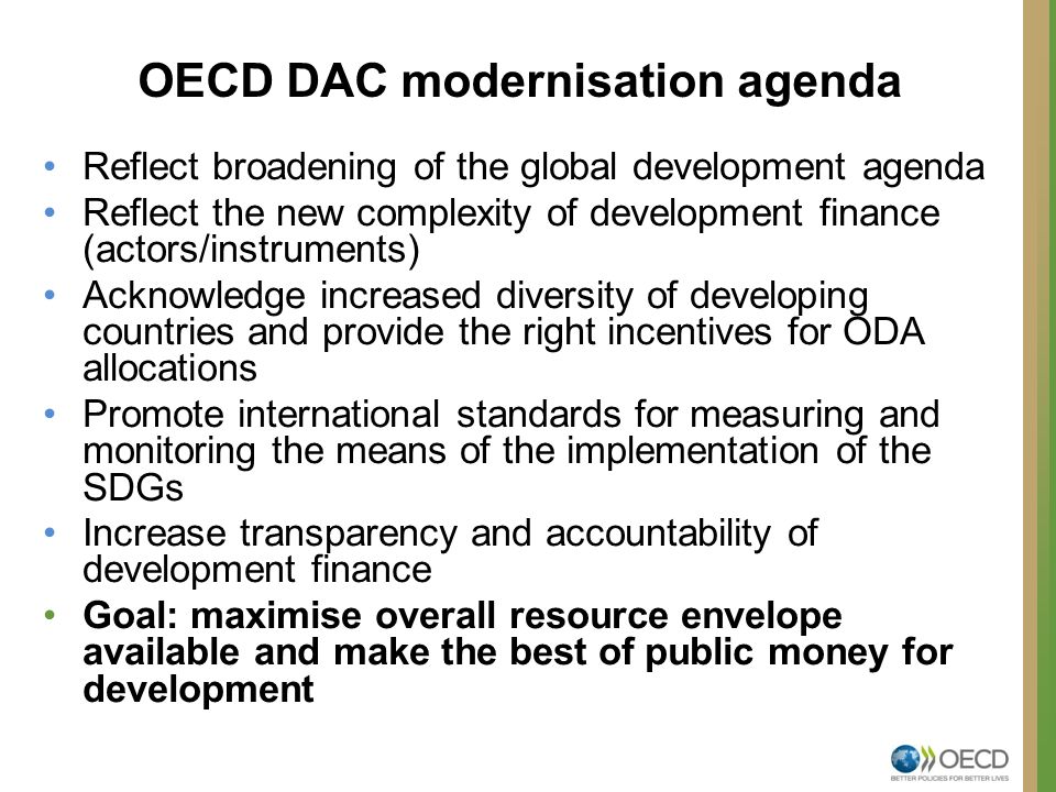 Reflect broadening of the global development agenda Reflect the new complexity of development finance (actors/instruments) Acknowledge increased diversity of developing countries and provide the right incentives for ODA allocations Promote international standards for measuring and monitoring the means of the implementation of the SDGs Increase transparency and accountability of development finance Goal: maximise overall resource envelope available and make the best of public money for development OECD DAC modernisation agenda