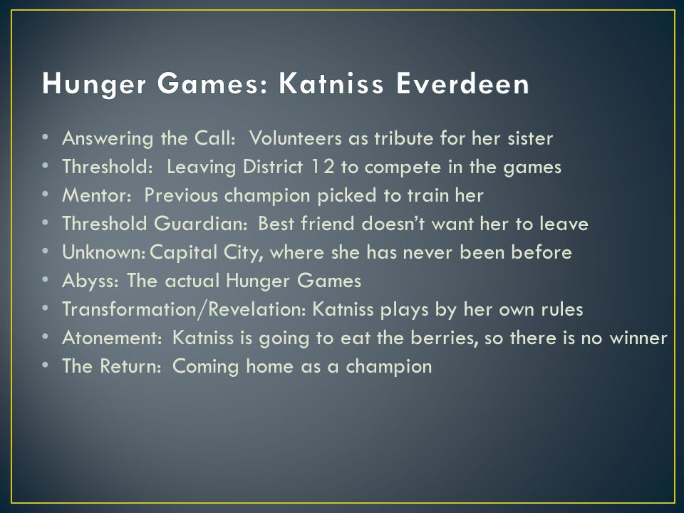 Answering the Call: Threshold: Mentor: Threshold Guardian: Unknown: Abyss: Transformation/Revelation: Atonement: The Return: Volunteers as tribute for her sister Leaving District 12 to compete in the games Previous champion picked to train her Best friend doesn’t want her to leave Capital City, where she has never been before The actual Hunger Games Katniss plays by her own rules Katniss is going to eat the berries, so there is no winner Coming home as a champion