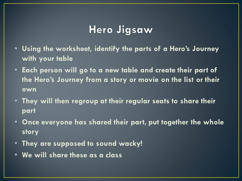 Using the worksheet, identify the parts of a Hero’s Journey with your table Each person will go to a new table and create their part of the Hero’s Journey from a story or movie on the list or their own They will then regroup at their regular seats to share their part Once everyone has shared their part, put together the whole story They are supposed to sound wacky.