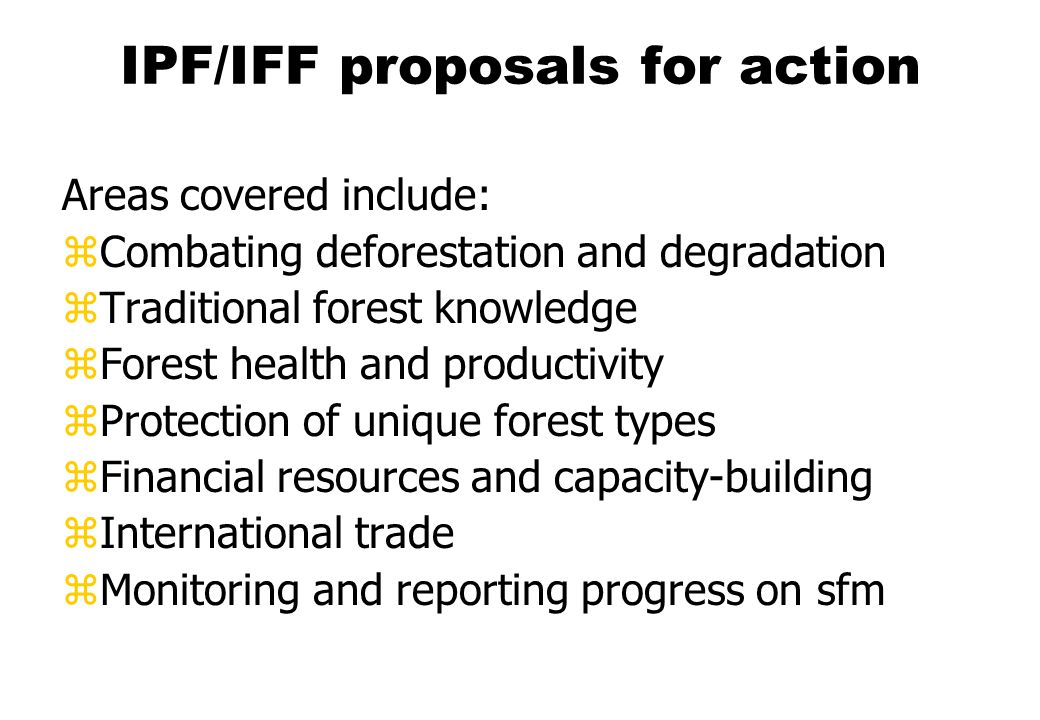 IPF/IFF proposals for action Areas covered include: zCombating deforestation and degradation zTraditional forest knowledge zForest health and productivity zProtection of unique forest types zFinancial resources and capacity-building zInternational trade zMonitoring and reporting progress on sfm