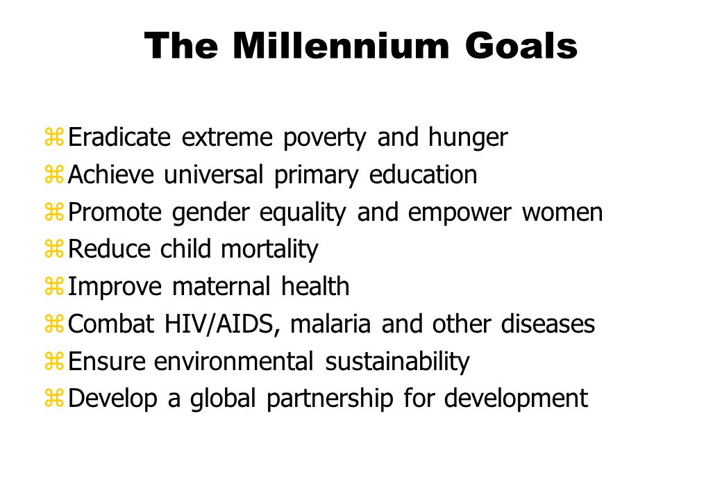 The Millennium Goals zEradicate extreme poverty and hunger zAchieve universal primary education zPromote gender equality and empower women zReduce child mortality zImprove maternal health zCombat HIV/AIDS, malaria and other diseases zEnsure environmental sustainability zDevelop a global partnership for development