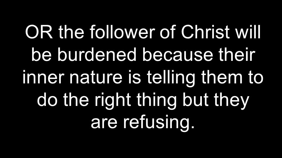 OR the follower of Christ will be burdened because their inner nature is telling them to do the right thing but they are refusing.