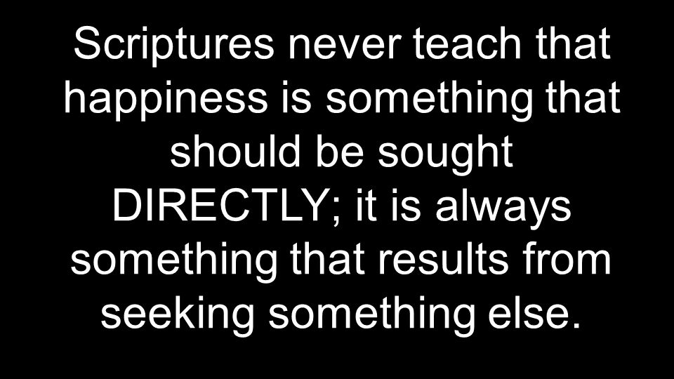 Scriptures never teach that happiness is something that should be sought DIRECTLY; it is always something that results from seeking something else.
