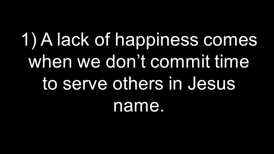 1) A lack of happiness comes when we don’t commit time to serve others in Jesus name.