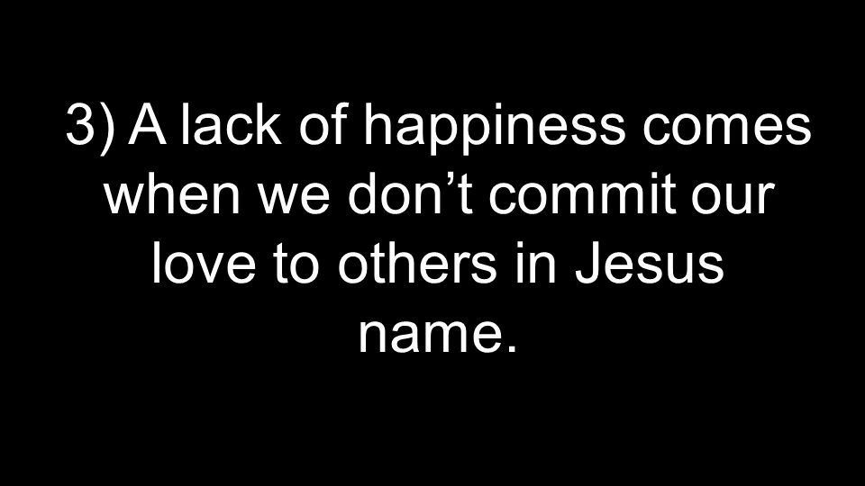 3) A lack of happiness comes when we don’t commit our love to others in Jesus name.