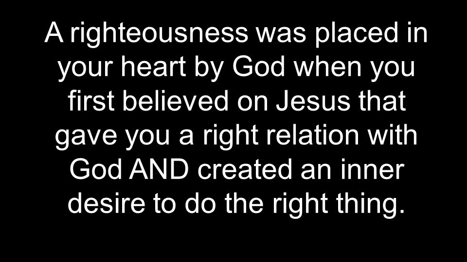 A righteousness was placed in your heart by God when you first believed on Jesus that gave you a right relation with God AND created an inner desire to do the right thing.