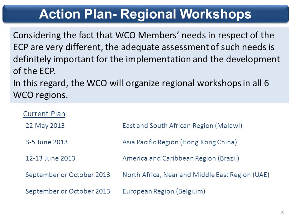 Action Plan- Regional Workshops Considering the fact that WCO Members’ needs in respect of the ECP are very different, the adequate assessment of such needs is definitely important for the implementation and the development of the ECP.