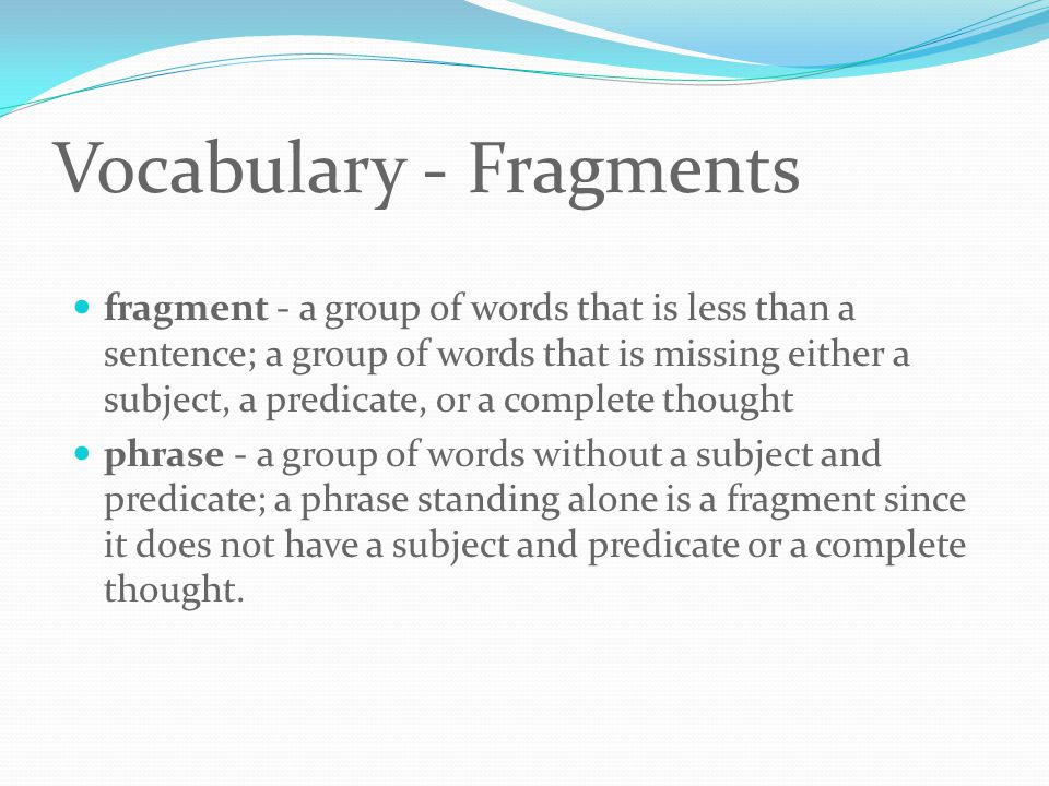 Vocabulary - Fragments fragment - a group of words that is less than a sentence; a group of words that is missing either a subject, a predicate, or a complete thought phrase - a group of words without a subject and predicate; a phrase standing alone is a fragment since it does not have a subject and predicate or a complete thought.