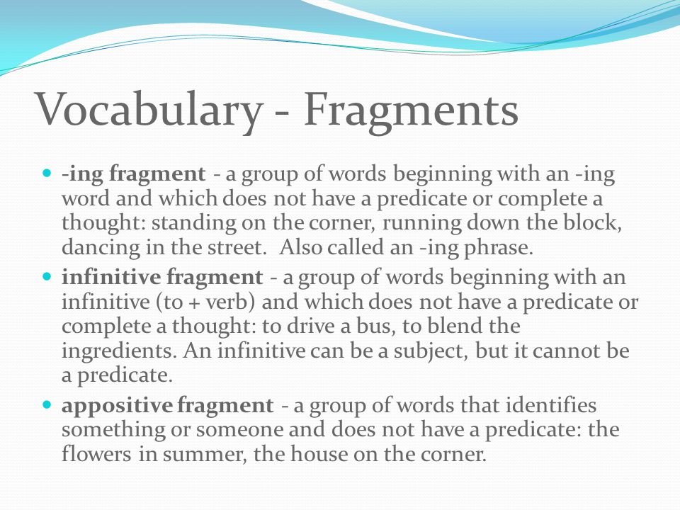 Vocabulary - Fragments -ing fragment - a group of words beginning with an -ing word and which does not have a predicate or complete a thought: standing on the corner, running down the block, dancing in the street.