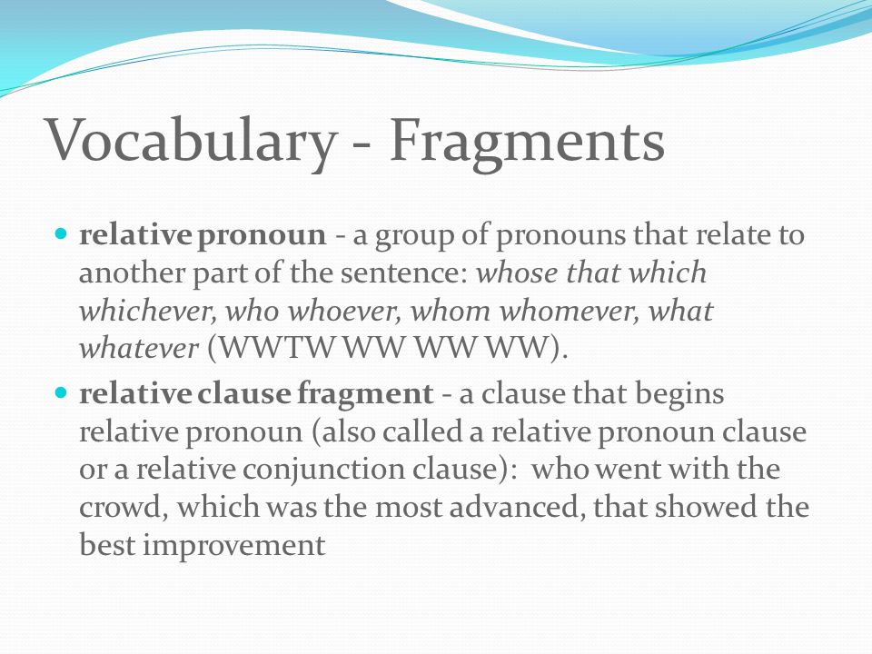 Vocabulary - Fragments relative pronoun - a group of pronouns that relate to another part of the sentence: whose that which whichever, who whoever, whom whomever, what whatever (WWTW WW WW WW).