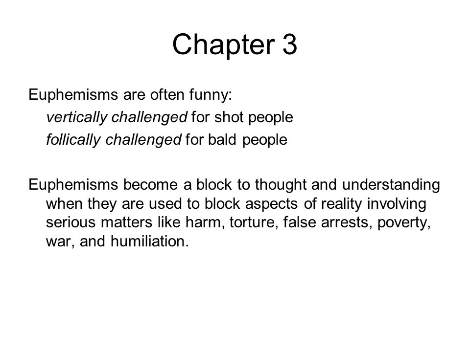 Chapter 3 Euphemisms are often funny: vertically challenged for shot people follically challenged for bald people Euphemisms become a block to thought and understanding when they are used to block aspects of reality involving serious matters like harm, torture, false arrests, poverty, war, and humiliation.