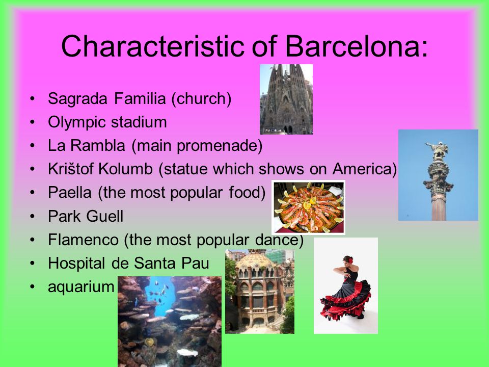 Characteristic of Barcelona: Sagrada Familia (church) Olympic stadium La Rambla (main promenade) Krištof Kolumb (statue which shows on America) Paella (the most popular food) Park Guell Flamenco (the most popular dance) Hospital de Santa Pau aquarium