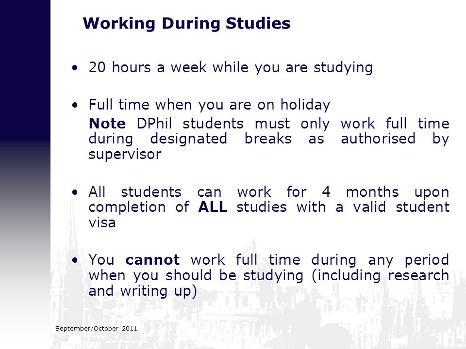 Working During Studies 20 hours a week while you are studying Full time when you are on holiday Note DPhil students must only work full time during designated breaks as authorised by supervisor All students can work for 4 months upon completion of ALL studies with a valid student visa You cannot work full time during any period when you should be studying (including research and writing up)