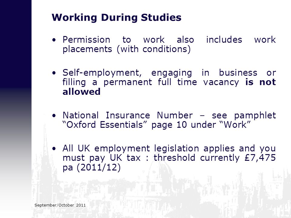 Working During Studies Permission to work also includes work placements (with conditions) Self-employment, engaging in business or filling a permanent full time vacancy is not allowed National Insurance Number – see pamphlet Oxford Essentials page 10 under Work All UK employment legislation applies and you must pay UK tax : threshold currently £7,475 pa (2011/12) September/October 2011
