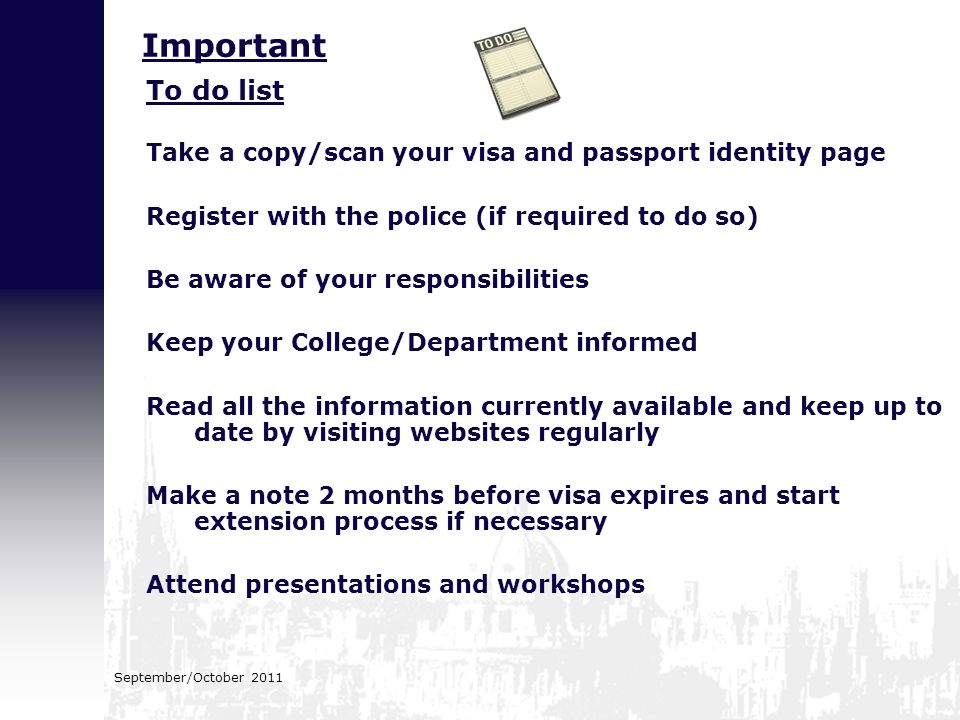 September/October 2011 To do list Take a copy/scan your visa and passport identity page Register with the police (if required to do so) Be aware of your responsibilities Keep your College/Department informed Read all the information currently available and keep up to date by visiting websites regularly Make a note 2 months before visa expires and start extension process if necessary Attend presentations and workshops Important