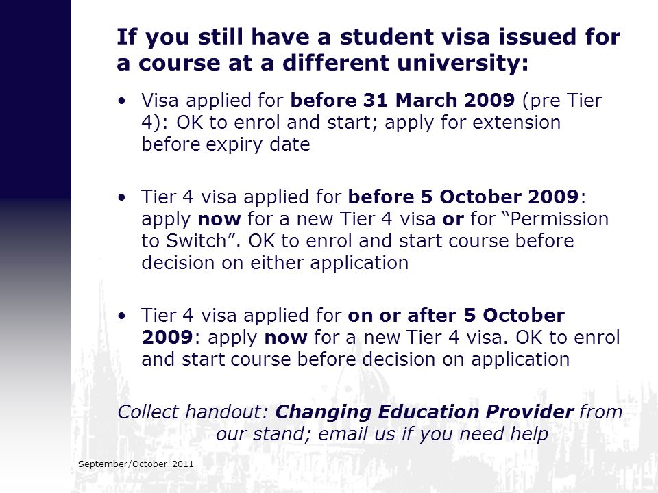 If you still have a student visa issued for a course at a different university: Visa applied for before 31 March 2009 (pre Tier 4): OK to enrol and start; apply for extension before expiry date Tier 4 visa applied for before 5 October 2009: apply now for a new Tier 4 visa or for Permission to Switch .