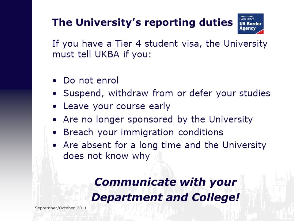 The University’s reporting duties If you have a Tier 4 student visa, the University must tell UKBA if you: Do not enrol Suspend, withdraw from or defer your studies Leave your course early Are no longer sponsored by the University Breach your immigration conditions Are absent for a long time and the University does not know why Communicate with your Department and College.