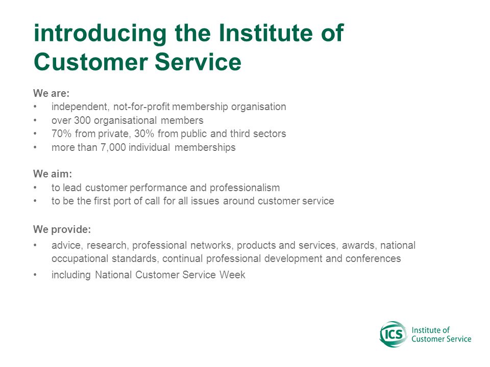 introducing the Institute of Customer Service We are: independent, not-for-profit membership organisation over 300 organisational members 70% from private, 30% from public and third sectors more than 7,000 individual memberships We aim: to lead customer performance and professionalism to be the first port of call for all issues around customer service We provide: advice, research, professional networks, products and services, awards, national occupational standards, continual professional development and conferences including National Customer Service Week
