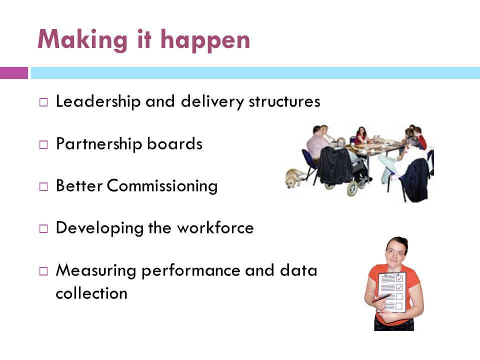 Making it happen  Leadership and delivery structures  Partnership boards  Better Commissioning  Developing the workforce  Measuring performance and data collection