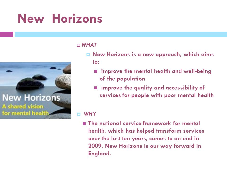 New Horizons  WHAT  New Horizons is a new approach, which aims to: improve the mental health and well-being of the population improve the quality and accessibility of services for people with poor mental health  WHY The national service framework for mental health, which has helped transform services over the last ten years, comes to an end in 2009.