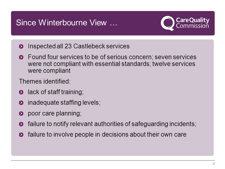 3 Since Winterbourne View … Inspected all 23 Castlebeck services Found four services to be of serious concern; seven services were not compliant with essential standards; twelve services were compliant Themes identified: lack of staff training; inadequate staffing levels; poor care planning; failure to notify relevant authorities of safeguarding incidents; failure to involve people in decisions about their own care