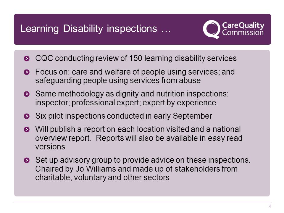 4 Learning Disability inspections … CQC conducting review of 150 learning disability services Focus on: care and welfare of people using services; and safeguarding people using services from abuse Same methodology as dignity and nutrition inspections: inspector; professional expert; expert by experience Six pilot inspections conducted in early September Will publish a report on each location visited and a national overview report.