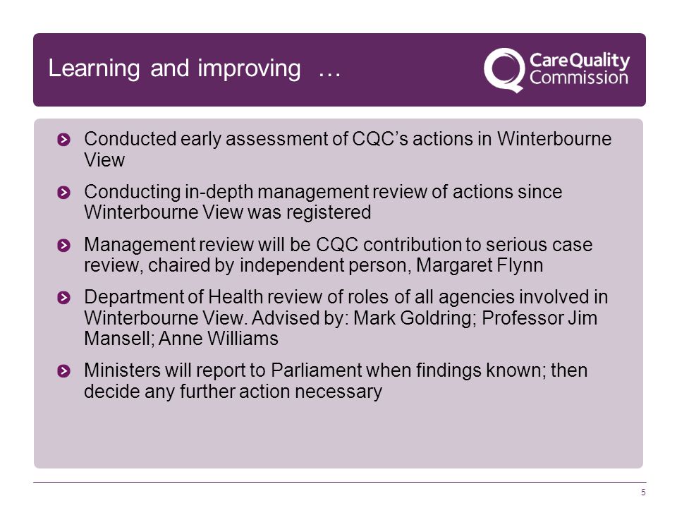 5 Learning and improving … Conducted early assessment of CQC’s actions in Winterbourne View Conducting in-depth management review of actions since Winterbourne View was registered Management review will be CQC contribution to serious case review, chaired by independent person, Margaret Flynn Department of Health review of roles of all agencies involved in Winterbourne View.