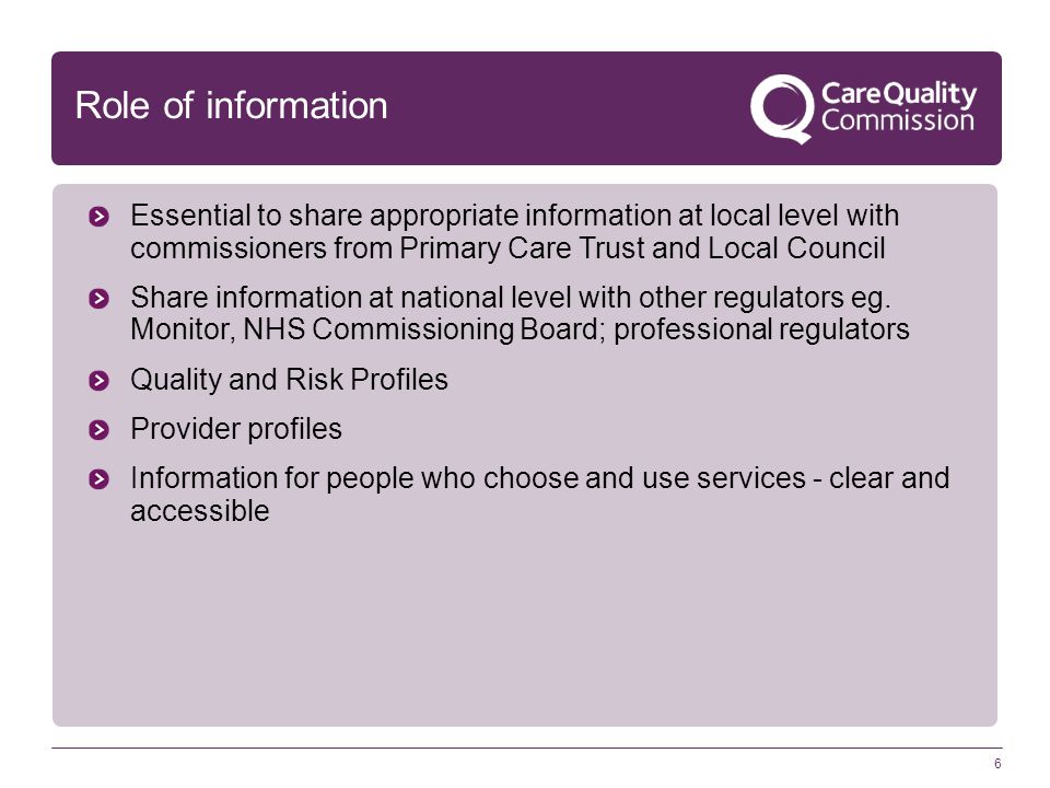 6 Role of information Essential to share appropriate information at local level with commissioners from Primary Care Trust and Local Council Share information at national level with other regulators eg.