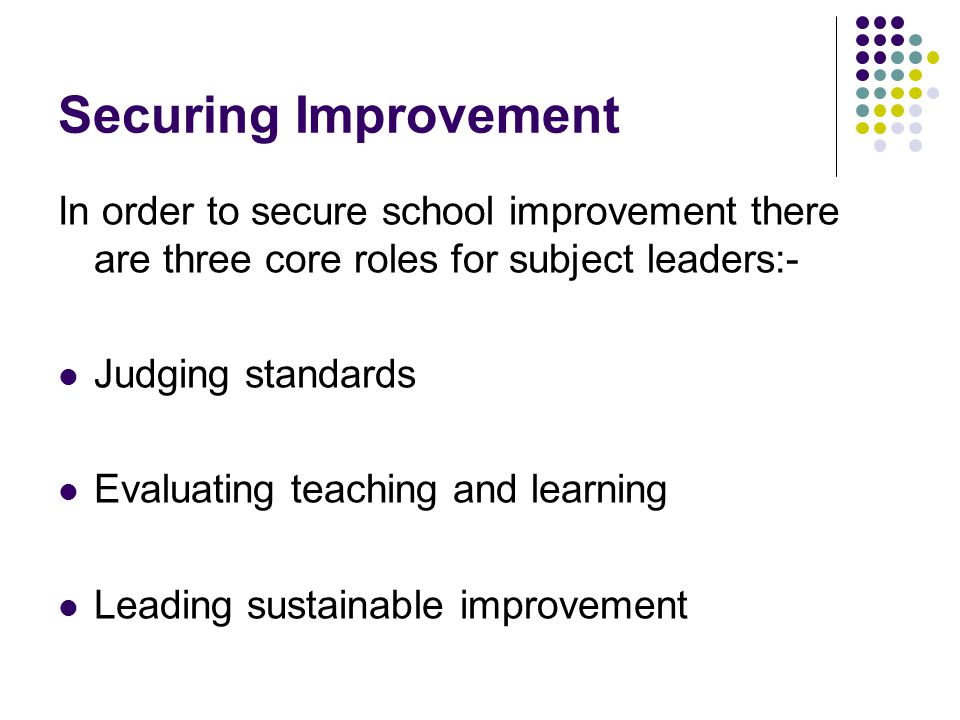 Securing Improvement In order to secure school improvement there are three core roles for subject leaders:- Judging standards Evaluating teaching and learning Leading sustainable improvement