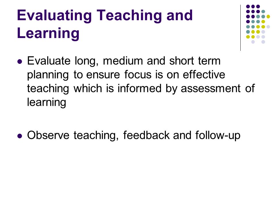 Evaluating Teaching and Learning Evaluate long, medium and short term planning to ensure focus is on effective teaching which is informed by assessment of learning Observe teaching, feedback and follow-up
