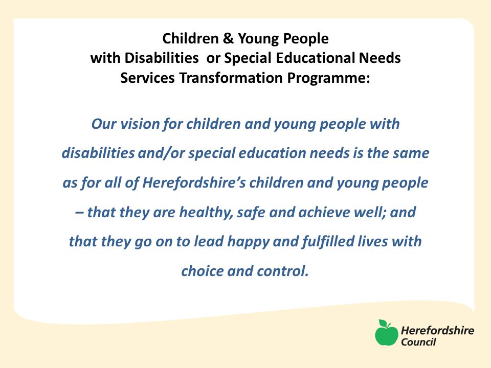Children & Young People with Disabilities or Special Educational Needs Services Transformation Programme: Our vision for children and young people with disabilities and/or special education needs is the same as for all of Herefordshire’s children and young people – that they are healthy, safe and achieve well; and that they go on to lead happy and fulfilled lives with choice and control.