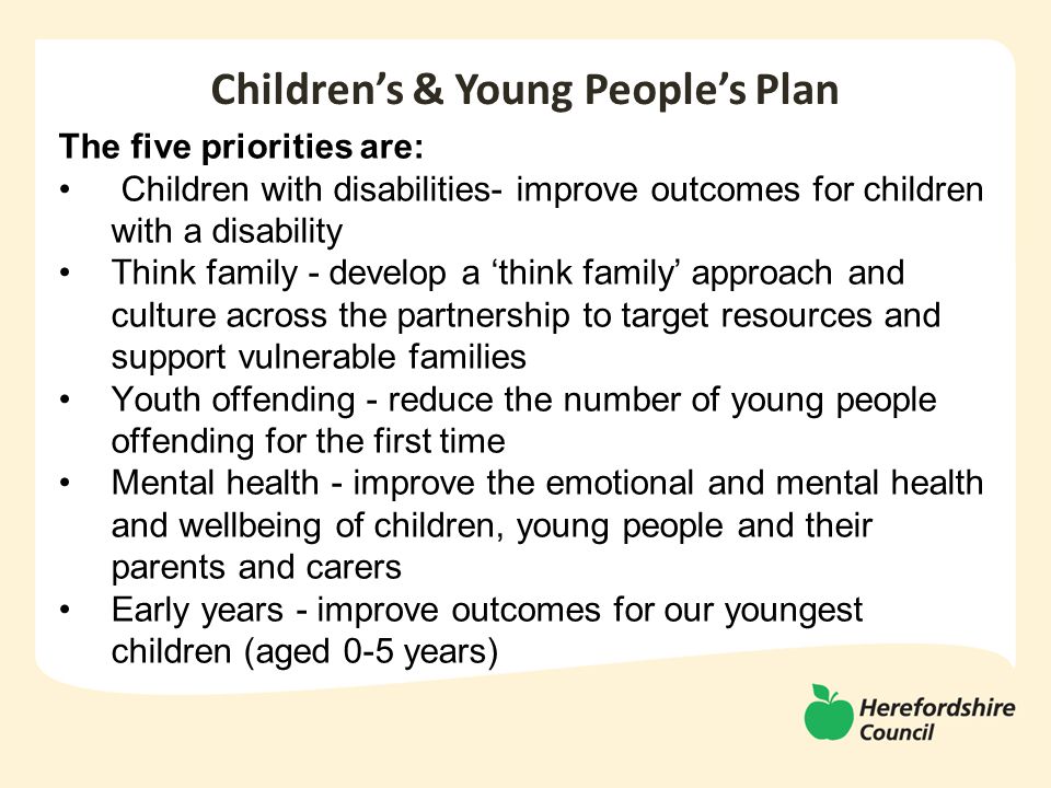 The five priorities are: Children with disabilities- improve outcomes for children with a disability Think family - develop a ‘think family’ approach and culture across the partnership to target resources and support vulnerable families Youth offending - reduce the number of young people offending for the first time Mental health - improve the emotional and mental health and wellbeing of children, young people and their parents and carers Early years - improve outcomes for our youngest children (aged 0-5 years) Children’s & Young People’s Plan