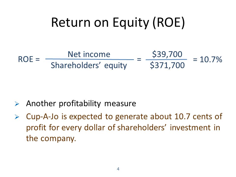 Return on Equity (ROE) 4 Net income Shareholders’ equity ROE == $39,700 $371,700 = 10.7%  Another profitability measure  Cup-A-Jo is expected to generate about 10.7 cents of profit for every dollar of shareholders’ investment in the company.