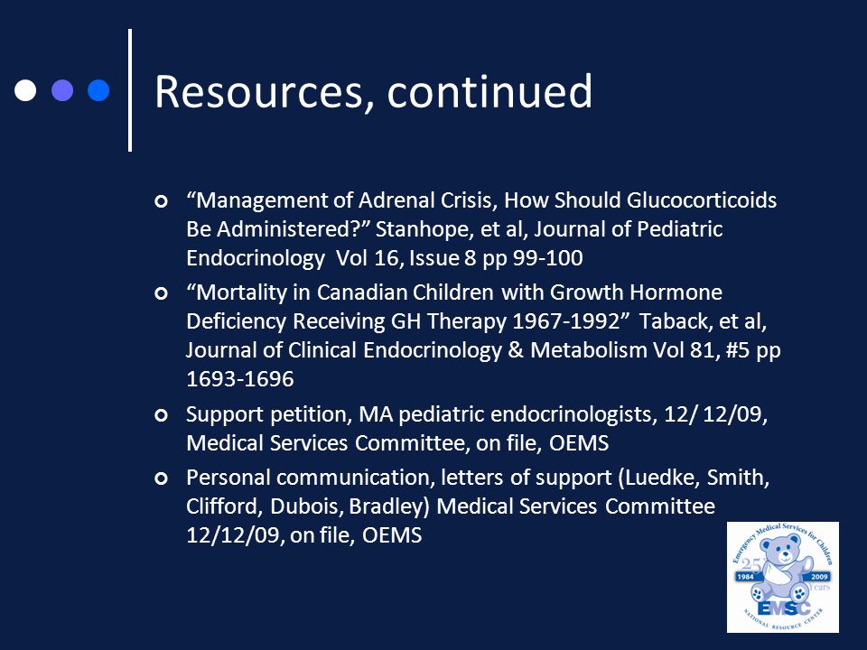 Resources, continued Management of Adrenal Crisis, How Should Glucocorticoids Be Administered Stanhope, et al, Journal of Pediatric Endocrinology Vol 16, Issue 8 pp Mortality in Canadian Children with Growth Hormone Deficiency Receiving GH Therapy Taback, et al, Journal of Clinical Endocrinology & Metabolism Vol 81, #5 pp Support petition, MA pediatric endocrinologists, 12/ 12/09, Medical Services Committee, on file, OEMS Personal communication, letters of support (Luedke, Smith, Clifford, Dubois, Bradley) Medical Services Committee 12/12/09, on file, OEMS