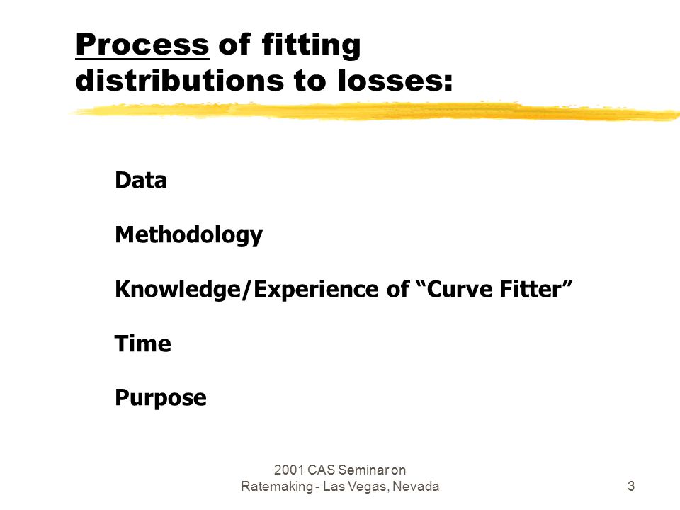 2001 CAS Seminar on Ratemaking - Las Vegas, Nevada3 Data Methodology Knowledge/Experience of Curve Fitter Time Purpose Process of fitting distributions to losses: