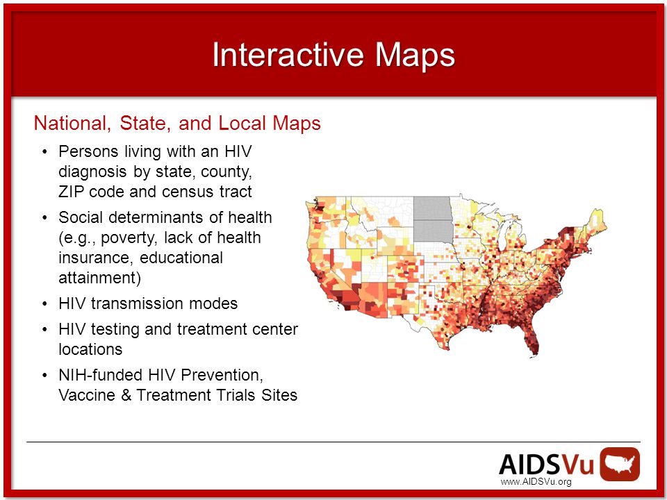 Interactive Maps National, State, and Local Maps Persons living with an HIV diagnosis by state, county, ZIP code and census tract Social determinants of health (e.g., poverty, lack of health insurance, educational attainment) HIV transmission modes HIV testing and treatment center locations NIH-funded HIV Prevention, Vaccine & Treatment Trials Sites