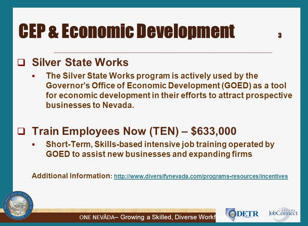 ONE NEVĂDA – Growing a Skilled, Diverse Workforce Silver State Works (SSW) 2  Introduced in 2011  Expenditures to date = $4,100,760 for 3,764 participants  Hiring incentives for employers / Opportunity for job seekers  Eligible Participants: UI Claimants, Veterans, VR Clients, TANF Clients  Three ways employers can participate: Employer Based Training – up to $600 - workers collecting UI benefits, continue to receive benefits and get six weeks of OJT.