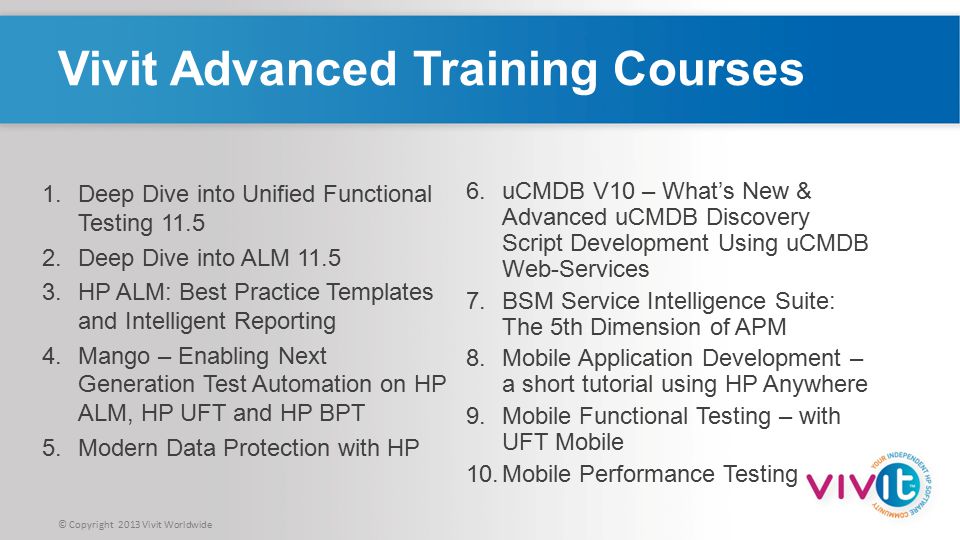 © Copyright 2013 Vivit Worldwide Vivit Advanced Training Courses 6.uCMDB V10 – What’s New & Advanced uCMDB Discovery Script Development Using uCMDB Web-Services 7.BSM Service Intelligence Suite: The 5th Dimension of APM 8.Mobile Application Development – a short tutorial using HP Anywhere 9.Mobile Functional Testing – with UFT Mobile 10.Mobile Performance Testing 1.Deep Dive into Unified Functional Testing Deep Dive into ALM HP ALM: Best Practice Templates and Intelligent Reporting 4.Mango – Enabling Next Generation Test Automation on HP ALM, HP UFT and HP BPT 5.Modern Data Protection with HP