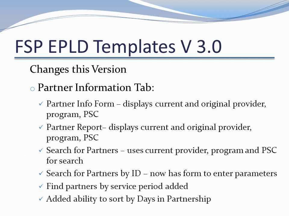 FSP EPLD Templates V 3.0 Changes this Version o Partner Information Tab: Partner Info Form – displays current and original provider, program, PSC Partner Report– displays current and original provider, program, PSC Search for Partners – uses current provider, program and PSC for search Search for Partners by ID – now has form to enter parameters Find partners by service period added Added ability to sort by Days in Partnership