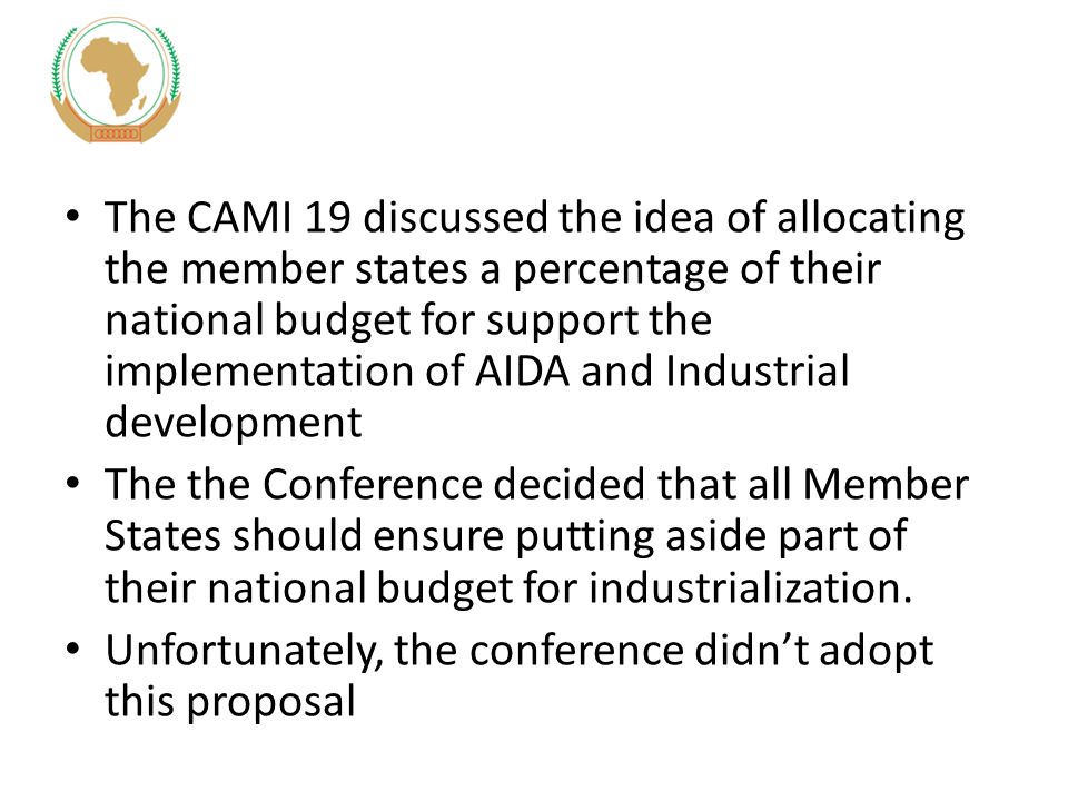The CAMI 19 discussed the idea of allocating the member states a percentage of their national budget for support the implementation of AIDA and Industrial development The the Conference decided that all Member States should ensure putting aside part of their national budget for industrialization.